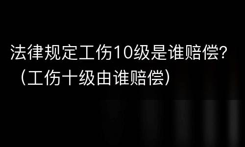 法律规定工伤10级是谁赔偿？（工伤十级由谁赔偿）