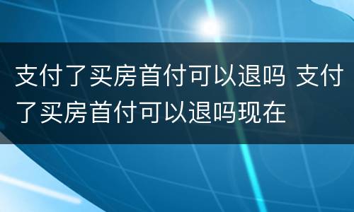 支付了买房首付可以退吗 支付了买房首付可以退吗现在