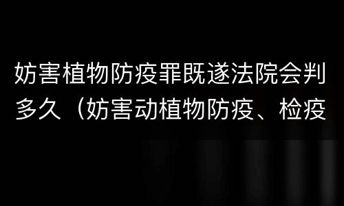 妨害植物防疫罪既遂法院会判多久（妨害动植物防疫、检疫罪判决书）
