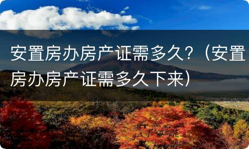 安置房办房产证需多久?（安置房办房产证需多久下来）