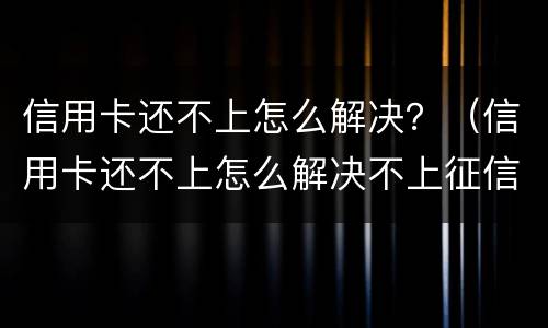 信用卡还不上怎么解决？（信用卡还不上怎么解决不上征信）