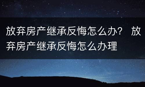 放弃房产继承反悔怎么办？ 放弃房产继承反悔怎么办理
