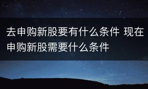 去申购新股要有什么条件 现在申购新股需要什么条件