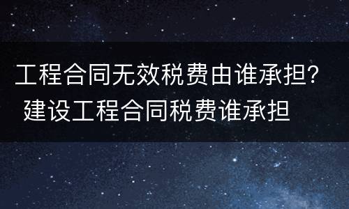 工程合同无效税费由谁承担？ 建设工程合同税费谁承担