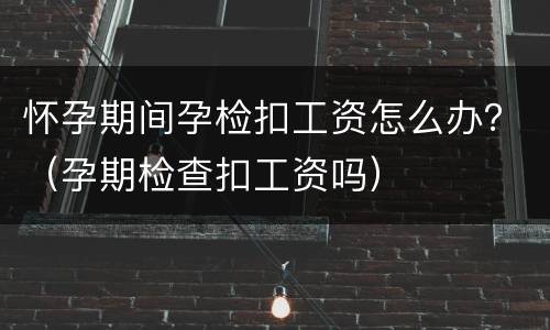 怀孕期间孕检扣工资怎么办？（孕期检查扣工资吗）