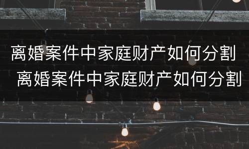 离婚案件中家庭财产如何分割 离婚案件中家庭财产如何分割的