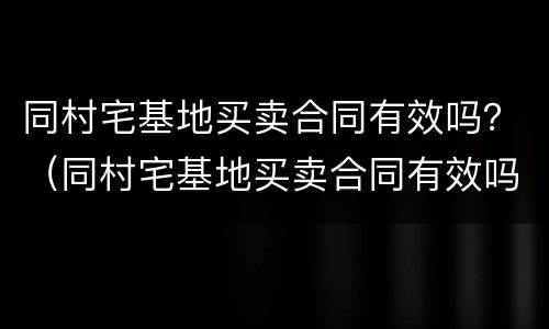同村宅基地买卖合同有效吗？（同村宅基地买卖合同有效吗）