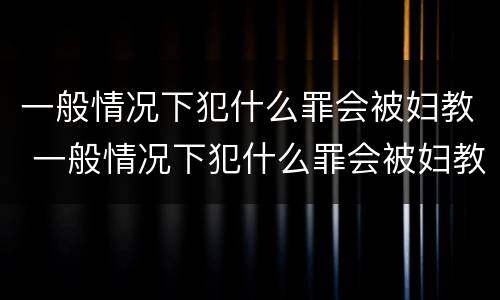 一般情况下犯什么罪会被妇教 一般情况下犯什么罪会被妇教处罚