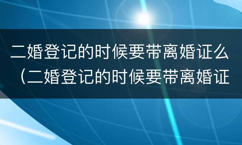 二婚登记的时候要带离婚证么（二婚登记的时候要带离婚证么吗）