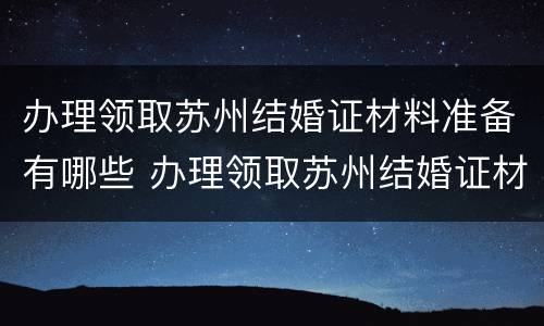 办理领取苏州结婚证材料准备有哪些 办理领取苏州结婚证材料准备有哪些东西