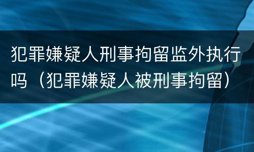 犯罪嫌疑人刑事拘留监外执行吗（犯罪嫌疑人被刑事拘留）