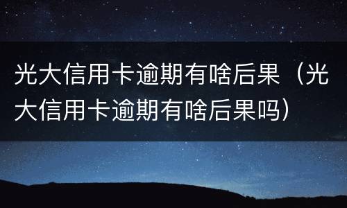 光大信用卡逾期有啥后果（光大信用卡逾期有啥后果吗）