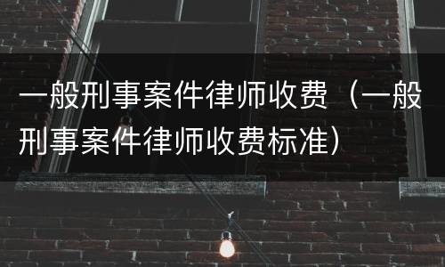 一般刑事案件律师收费（一般刑事案件律师收费标准）