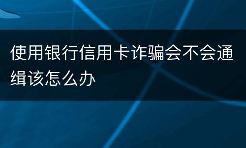 使用银行信用卡诈骗会不会通缉该怎么办