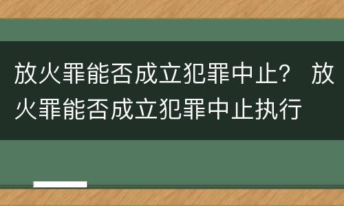 放火罪能否成立犯罪中止？ 放火罪能否成立犯罪中止执行