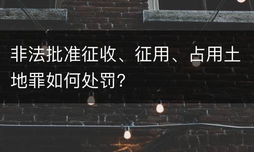 非法批准征收、征用、占用土地罪如何处罚？