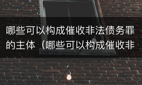 哪些可以构成催收非法债务罪的主体（哪些可以构成催收非法债务罪的主体是）