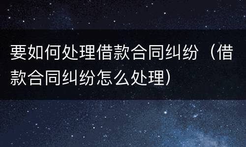 要如何处理借款合同纠纷（借款合同纠纷怎么处理）