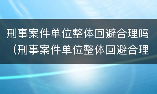 刑事案件单位整体回避合理吗（刑事案件单位整体回避合理吗为什么）