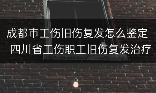成都市工伤旧伤复发怎么鉴定 四川省工伤职工旧伤复发治疗申请表