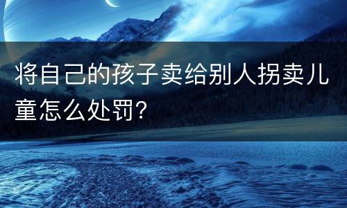将自己的孩子卖给别人拐卖儿童怎么处罚？