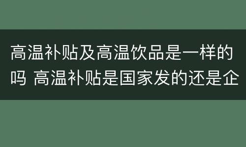 高温补贴及高温饮品是一样的吗 高温补贴是国家发的还是企业发的