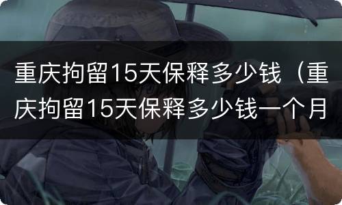 重庆拘留15天保释多少钱（重庆拘留15天保释多少钱一个月）