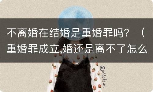 不离婚在结婚是重婚罪吗？（重婚罪成立,婚还是离不了怎么办）