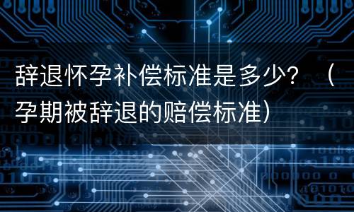 辞退怀孕补偿标准是多少？（孕期被辞退的赔偿标准）