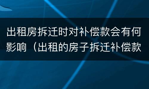 出租房拆迁时对补偿款会有何影响（出租的房子拆迁补偿款）