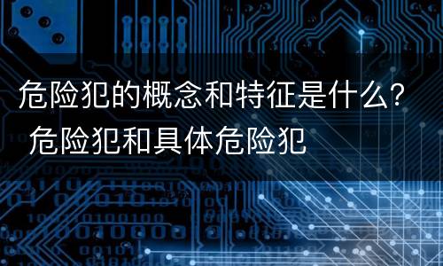 危险犯的概念和特征是什么？ 危险犯和具体危险犯