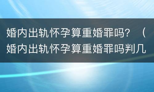 婚内出轨怀孕算重婚罪吗？（婚内出轨怀孕算重婚罪吗判几年）