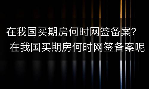 在我国买期房何时网签备案？ 在我国买期房何时网签备案呢