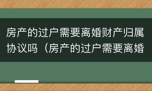 房产的过户需要离婚财产归属协议吗（房产的过户需要离婚财产归属协议吗有效吗）