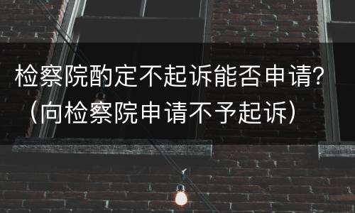 检察院酌定不起诉能否申请？（向检察院申请不予起诉）