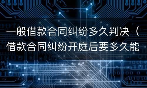 一般借款合同纠纷多久判决（借款合同纠纷开庭后要多久能判决）