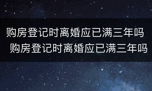 购房登记时离婚应已满三年吗 购房登记时离婚应已满三年吗为什么