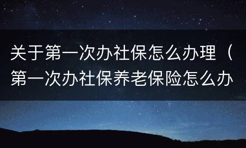关于第一次办社保怎么办理（第一次办社保养老保险怎么办理）