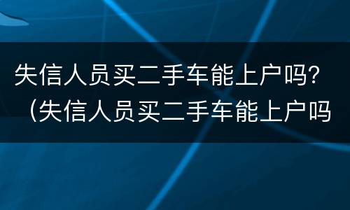 失信人员买二手车能上户吗？（失信人员买二手车能上户吗有影响吗）