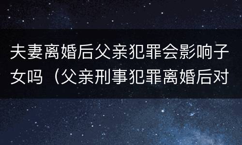 夫妻离婚后父亲犯罪会影响子女吗（父亲刑事犯罪离婚后对子女有影响）