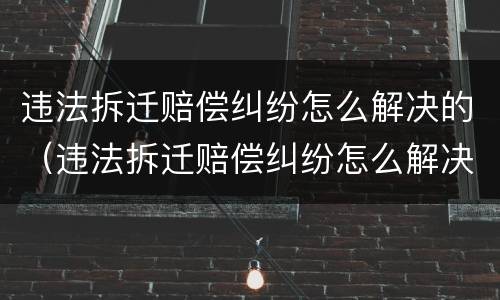 违法拆迁赔偿纠纷怎么解决的（违法拆迁赔偿纠纷怎么解决的呢）