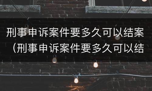 刑事申诉案件要多久可以结案（刑事申诉案件要多久可以结案成功）