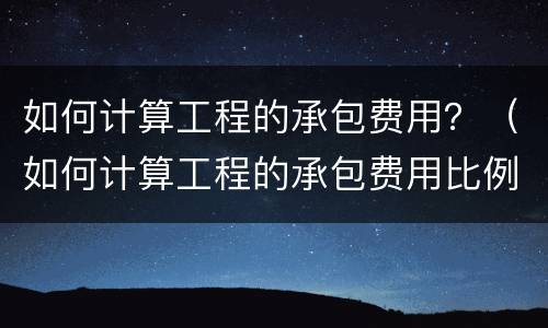 如何计算工程的承包费用？（如何计算工程的承包费用比例）