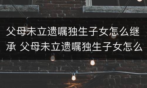 父母未立遗嘱独生子女怎么继承 父母未立遗嘱独生子女怎么继承遗产