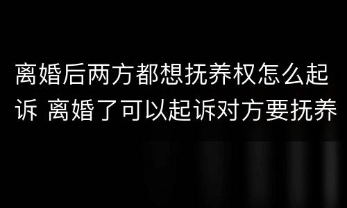离婚后两方都想抚养权怎么起诉 离婚了可以起诉对方要抚养权吗
