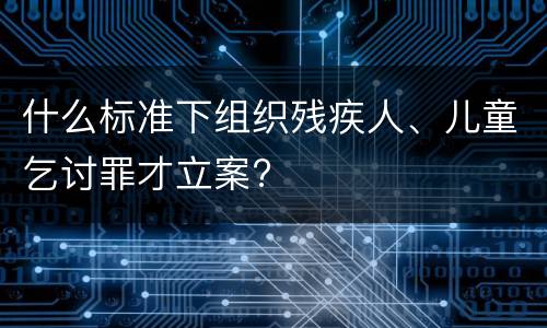 什么标准下组织残疾人、儿童乞讨罪才立案?
