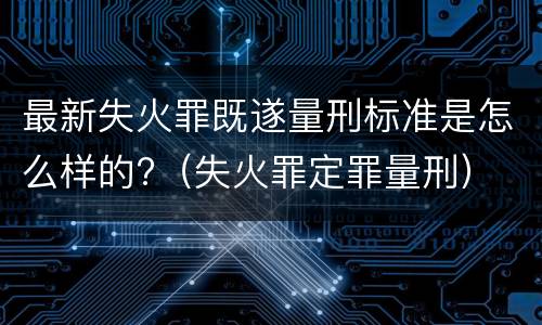 最新失火罪既遂量刑标准是怎么样的?（失火罪定罪量刑）