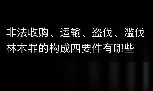非法收购、运输、盗伐、滥伐林木罪的构成四要件有哪些