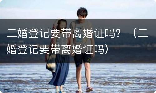 二婚登记要带离婚证吗？（二婚登记要带离婚证吗）