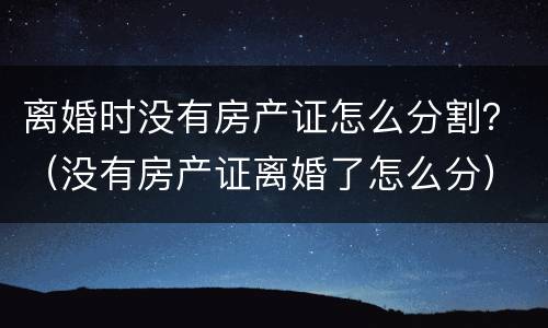 离婚时没有房产证怎么分割？（没有房产证离婚了怎么分）